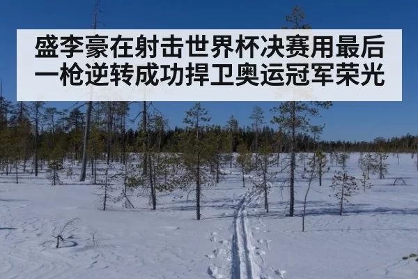 盛李豪在射击世界杯决赛用最后一枪逆转成功捍卫奥运冠军荣光