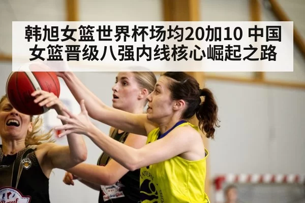 韩旭女篮世界杯场均20加10 中国女篮晋级八强内线核心崛起之路